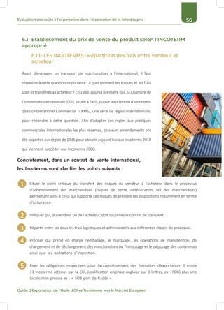 56Evaluation des coûts à l’exportation dans l’élaboration de la liste des prix
Guide d’Exportation de l’Huile d’Olive Tunisienne vers le Marché Européen
6.1- Etablissement du prix de vente du produit selon l’INCOTERM
approprié
6.1.1- LES INCOTERMS : Répartition des frais entre vendeur et
acheteur
Avant d’envisager un transport de marchandises à l’international, il faut
répondre à cette question importante : à quel moment les risques et les frais
sont-ils transférés à l’acheteur ? En 1936, pour la première fois, la Chambre de
Commerce Internationale (CCI), située à Paris, publie sous le nom d’Incoterms
1936 (International Commercial TERMS), une série de règles internationales
pour répondre à cette question. Afin d’adapter ces règles aux pratiques
commerciales Internationales les plus récentes, plusieurs amendements ont
été apportés aux règles de 1936 pour aboutir aujourd’hui aux Incoterms 2010
qui viennent succéder aux Incoterms 2000.
Situer le point critique du transfert des risques du vendeur à l’acheteur dans le processus
d’acheminement des marchandises (risques de perte, détérioration, vol des marchandises)
permettant ainsi à celui qui supporte ces risques de prendre ses dispositions notamment en terme
d’assurance.
Indiquer qui, du vendeur ou de l’acheteur, doit souscrire le contrat de transport.
Répartir entre les deux les frais logistiques et administratifs aux différentes étapes du processus.
Préciser qui prend en charge l’emballage, le marquage, les opérations de manutention, de
chargement et de déchargement des marchandises ou l’empotage et le dépotage des conteneurs
ainsi que les opérations d’inspection.
Fixer les obligations respectives pour l’accomplissement des formalités d’exportation. Il existe
11 Incoterms retenus par la CCI, (codification originale anglaise sur 3 lettres, ex : FOB) plus une
localisation précise ex : « FOB port de Radès ».
Concrètement, dans un contrat de vente international,
les Incoterms vont clarifier les points suivants :
1
2
3
4
5
 