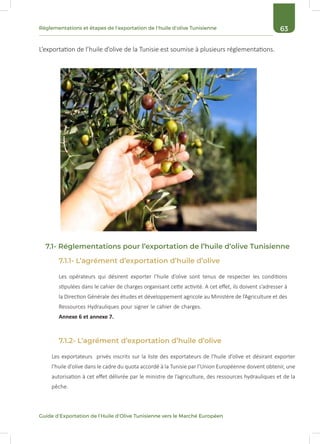 63Réglementations et étapes de l’exportation de l’huile d’olive Tunisienne
Guide d’Exportation de l’Huile d’Olive Tunisienne vers le Marché Européen
L’exportation de l’huile d’olive de la Tunisie est soumise à plusieurs réglementations.
7.1.1- L’agrément d’exportation d’huile d’olive
7.1- Réglementations pour l’exportation de l’huile d’olive Tunisienne
Les opérateurs qui désirent exporter l’huile d’olive sont tenus de respecter les conditions
stipulées dans le cahier de charges organisant cette activité. A cet effet, ils doivent s’adresser à
la Direction Générale des études et développement agricole au Ministère de l’Agriculture et des
Ressources Hydrauliques pour signer le cahier de charges.
Annexe 6 et annexe 7.
7.1.2- L’agrément d’exportation d’huile d’olive
Les exportateurs privés inscrits sur la liste des exportateurs de l’huile d’olive et désirant exporter
l’huile d’olive dans le cadre du quota accordé à la Tunisie par l’Union Européenne doivent obtenir, une
autorisation à cet effet délivrée par le ministre de l’agriculture, des ressources hydrauliques et de la
pêche.
 
