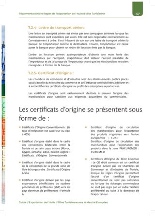 67Réglementations et étapes de l’exportation de l’huile d’olive Tunisienne
Guide d’Exportation de l’Huile d’Olive Tunisienne vers le Marché Européen
7.2.4- Lettre de transport aérien :
7.2.5- Certificat d’Origine :
Une lettre de transport aérien est émise par une compagnie aérienne lorsque les
marchandises sont expédiées par avion. Elle est non négociable contrairement au
Connaissement à ordre. Il est fréquent de voir sur une lettre de transport aérien la
banque de l’importateur comme le destinataire. Ensuite, l’importateur est censé
payer la banque pour obtenir un ordre de livraison émis par la banque.
L’ordre de livraison permet auximportateurs d’obtenir une main levée des
marchandises par l’aéroport. L’exportateur doit obtenir l’accord préalable de
l’importateur et de la banque de l’importateur avant que les marchandises ne soient
consignées à l’ordre de la banque.
Les chambres de commerce et d’industrie sont des établissements publics placés
sous la tutelle du Ministère du commerce et de l’artisanat sont habilitées à délivrer et
à authentifier les certificats d’origine au profit des entreprises exportatrices.
Les certificats d’origine sont exclusivement destinés à prouver l’origine des
marchandises pour satisfaire aux exigences douanières ou commerciales.
Certificats d’Origine Conventionnels : (le
taux d’intégration est supérieur ou égal
à 40%)
Certificat d’origine établi dans le cadre
des conventions bilatérales entre la
Tunisie et certains pays arabes (Maroc,
Egypte, Jordanie, Libye, Koweït, Algérie):
Certificats d’Origine Conventionnels
Certificat d’origine établi dans le cadre
de la convention de la grande zone de
libre échange arabe : Certificats d’Origine
Arabe
Certificat d’origine délivré par les pays
exportateurs bénéficiaires du système
généralisés de préférence (SGP) vers les
pays donneurs de préférences : Formule
A
Certificat d’origine de circulation
des marchandises pour l’exportation
des produits originaires vers l’union
européenne : EUR1
Certificat d’origine de circulation des
marchandises pour l’exportation des
produits dans la zone PANEUROMED :
EUROMED
Certificats d’Origine de Droit Commun
: Le CO droit commun est un certificat
d’origine délivré par les Chambres de
Commerce et d’Industrie de Tunisie,
lorsque les règles d’origine permettant
l’octroi d’un certificat d’origine
conventionnel ne sont pas satisfaites
ou lorsque les échanges commerciaux
ne sont pas régis par un cadre tarifaire
préférentiel ou suite à la demande de
l’exportateur.
Les certificats d’origine se présentent sous
forme de :
 