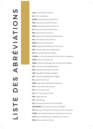 LISTEDESABRÉVIATIONS
USA: United States of America
UE: Union Européenne
HACCP: Hazard Analysis Critical Point
FDA: Food and Drug Administration
FSMA: Food Safety Modernization Act
IFS: International Featured Standard
BRC: British Retail Consortium
SPG: Système des Préférences Généralisées
IBC: Intermediate Bulk Container
MDD: Marque de Distributeur
OMC: Organisation Mondiale du Commerce
FAO: Food and Agriculture Organization
COI: Conseil Oléicole International
UICAPA: Union Internationale de Chimie pure et appliquée
AOCS: American Oil Chemists
SMSA: Système de Management de la Sécurité Protégée
FLO: Fairtrade Labelling Organizations
AOC: Appellation d’Origine Contrôlée
AOP: Appellation d’Origine Protégée
IGP: Indication Géographique Protégée
SH: Système Harmonisé
OMD: Organisation Mondiale des Douanes
HTS: Harmonized Tariff Schedule
FCL: Full Container Load
LCL: Less Than Container Load
FAK: Freight All Kinds
UP: Unité Payante
CCI: Chambre de Commerce Internationale
INCOTERMS: International Commercial TERMS
API: Agence de Promotion de l’Industrie et de l’Innovation
CEPEX: Centre de Promotion des Exportations de Tunisie
J.O.R .T: Journal Officiel de la République Tunisienne
ONH: Office national de l’Huile
 