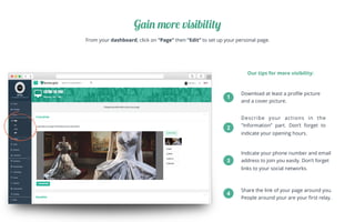 From your dashboard, click on “Page” then “Edit” to set up your personal page.
Gain more visibility
Our tips for more visibility:
Download at least a proﬁle picture
and a cover picture.
Describe your actions in the
"Information” part. Don’t forget to
indicate your opening hours.
Indicate your phone number and email
address to join you easily. Don’t forget
links to your social networks.
Share the link of your page around you.
People around your are your ﬁrst relay.
1
2
3
4
 