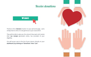 Thanks to the «Donate» button on your personal page, users
simply have to click on to be generous to your association.
They will be able to give you the amount they want and receive
their tax receipt generated online, has provided of your
eligibility.
You will access next to the list of your donors directly on your
dashboard, by clicking on “Donations” then “List”.
Receive donations
 
