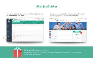 Start fundraising
From your dashboard, create your fundraising by clicking
on “Fundraising” then “Add”.
	
A page is now created for the fundraising. To make a
donation, people have to click on “Contribute”.	
Don’t forget to oﬀer rewards when you can!
Rewards are small gifts you oﬀer in exchange of a generous donation. It’s very plaising
for the other and win-win.
 