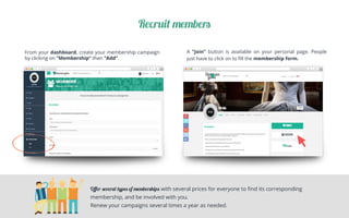 Recruit members
From your dashboard, create your membership campaign
by clicking on “Membership” then “Add”.
	
A ”Join” button is available on your personal page. People
just have to click on to ﬁll the membership form.	
Oﬀer several types of memberships with several prices for everyone to ﬁnd its corresponding
membership, and be involved with you.
Renew your campaigns several times a year as needed.
 