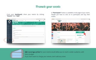 Promote your events
From your dashboard, share your events by clicking
“Events” then “Add”.
	
A “Participate” button is available on the page of your event.
People just have to click on to participate and buy their
tickets.	
Oﬀert several types of tivket for your events would allow you to reach a wider audiance, with
every budget.
If you don’t want to charge your events, don’t add any ticket.
 