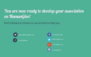 You are now ready to develop your association
on HumanGive!
Don’t hesitate to contact us, we are here to help you.
contact@humangive.com	
01	46	58	88	36	
HumanGive	USA	
@humangive_usa	
+Humangive_usa	
humangiveusa	
 