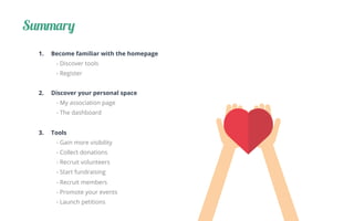 Summary
1.  Become familiar with the homepage
- Discover tools
- Register
2.  Discover your personal space
- My association page
- The dashboard
3.  Tools
- Gain more visibility
- Collect donations
- Recruit volunteers
- Start fundraising
- Recruit members
- Promote your events
- Launch petitions
 