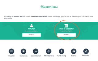 By clicking on “How it works?” under ”I have an association” on the homepage, you can see all the tools your can use for your
association.
Discover tools
Visibility Donations Volunteerism Membership Fundraising Events Petitions
 