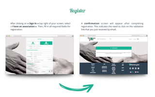 Register
After clicking on «Sign In» top right of your screen, select
«I have an association». Then, ﬁll in all required ﬁelds for
registration.	
A conﬁrmation screen will appear after completing
registration. This indicates the need to click on the validation
link that you just received by email.	
 