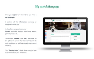 Once you register on HumanGive, you have a
personal page.
It contains all the information necessary for
everyone to know you.
It also allows everyone to see your
actions: volunteer requests, fundraising, events,
petitions, media etc.
The buttons "Donate" and "Join" are visible on
the right of the screen. They allow individuals to do
their good deed, or just help you with the greatest
simplicity.
The "Conﬁguration" block allows you to have
quick shortcuts to your dashboard.
My association page
 