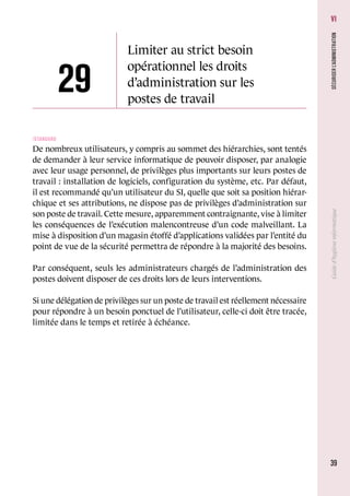 3939
Guided’hygièneinformatiqueSÉCURISERL’ADMINISTRATION
VI
29
Limiter au strict besoin
opérationnel les droits
d’administration sur les
postes de travail
/Standard
De nombreux utilisateurs, y compris au sommet des hiérarchies, sont tentés
de demander à leur service informatique de pouvoir disposer, par analogie
avec leur usage personnel, de privilèges plus importants sur leurs postes de
travail : installation de logiciels, configuration du système, etc. Par défaut,
il est recommandé qu’un utilisateur du SI, quelle que soit sa position hiérar-
chique et ses attributions, ne dispose pas de privilèges d’administration sur
son poste de travail. Cette mesure, apparemment contraignante, vise à limiter
les conséquences de l’exécution malencontreuse d’un code malveillant. La
mise à disposition d’un magasin étoffé d’applications validées par l’entité du
point de vue de la sécurité permettra de répondre à la majorité des besoins.
Par conséquent, seuls les administrateurs chargés de l’administration des
postes doivent disposer de ces droits lors de leurs interventions.
Si une délégation de privilèges sur un poste de travail est réellement nécessaire
pour répondre à un besoin ponctuel de l’utilisateur, celle-ci doit être tracée,
limitée dans le temps et retirée à échéance.
 