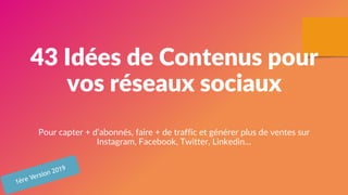 43 Idées de Contenus pour
vos réseaux sociaux
Pour capter + d’abonnés, faire + de traffic et générer plus de ventes sur
Instagram, Facebook, Twitter, Linkedin…
1ère Version 2019
 