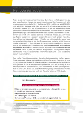10
Guide de l’identité numérique/Les bases de l’identité numérique/
Nettoyer ses traces
Reste le cas des traces que l’administrateur d’un site ne souhaite pas retirer, ou
pour lesquelles vous n’arrivez pas à obtenir de réponses. Bien heureusement, la loi
propose des solutions. La loi 78-17 du 6 janvier 1978, modifiée par la loi 2004-801
du 6 août 20042
déclare en effet dans son article 38 : « Toute personne physique a
le droit de s’opposer, pour des motifs légitimes, à ce que des données à caractère
personnel la concernant fassent l’objet d’un traitement. » L’article 40 ajoute : «Toute
personne physique justifiant de son identité peut exiger du responsable d’un trai-
tement que soient, selon les cas, rectifiées, complétées, mises à jour, verrouillées
ou effacées les données à caractère personnel la concernant, qui sont inexactes,
incomplètes, équivoques, périmées ». N’hésitez pas à citer ces textes quand vous
contactez l’administrateur du site visé. En cas de refus, contactez la Cnil ! Comme
précisé sur leur site3
: « Toute demande de communication, modification, suppres-
sion de vos données personnelles doit être adressée directement à l’organisme
responsable du fichier. Ce dernier doit vous répondre dans un délai maximal de
deux mois. Passé ce délai, en l’absence de réponse ou si la réponse n’est pas
satisfaisante, vous pouvez demander l’intervention de la Cnil. » Vous savez donc
ce qu’il vous reste à faire.
Pour vérifier l’identité du propriétaire d’un site, plusieurs solutions s’offrent à vous.
Si son espace est hébergé sur une plateforme (type Canalblog, Over-blog…), vous
pouvez passer directement par cette dernière pour demander le retrait des informa-
tions gênantes en cas de non-réponse du propriétaire. S’il s’agit d’un blog ou d’un
site disposant d’un nom de domaine, vous pouvez tenter de retrouver son proprié-
taire via le WHOIS4
de son site. Des informations légales y sont présentes. Pour ce
faire, rendez-vous (par exemple) sur le site Raynette5
et entrez l’URL du site.
2
Voir http://www.legifrance.gouv.fr/affichTexte.do?cidTexte=LEGITEXT000006068624&dateTexte=20100512
3
Voir http://www.cnil.fr/
4
Le WHOIS est une base de données permettant de trouver des informations sur le propriétaire d’un nom de domaine.
5
Voir http://www.raynette.fr/services/whois/
 