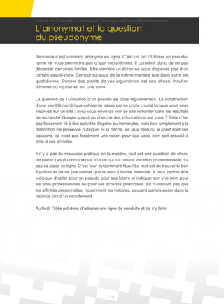12
Guide de l’identité numérique/Les bases de l’identité numérique/
L’anonymat et la question
du pseudonyme
Personne n’est vraiment anonyme en ligne. C’est un fait ! Utiliser un pseudo-
nyme ne vous permettra pas d’agir impunément. Il convient donc de ne pas
dépasser certaines limites. Etre derrière un écran ne vous dispense pas d’un
certain savoir-vivre. Comportez-vous de la même manière que dans votre vie
quotidienne. Donner des points de vue argumentés est une chose. Insulter,
diffamer ou injurier en est une autre.
La question de l’utilisation d’un pseudo se pose régulièrement. La construction
d’une identité numérique cohérente passe par ce choix crucial lorsque vous vous
inscrivez sur un site : avez-vous envie de voir ce site remonter dans les résultats
de recherche Google quand on cherche des informations sur vous ? Cela n’est
pas forcément lié à des activités illégales ou immorales, mais tout simplement à la
distinction vie privée/vie publique. Si la pêche, les jeux flash ou le sport sont vos
passions, ce n’est pas forcément une raison pour que votre nom soit associé à
90% à ces activités.
Il n’y a pas de mauvaise pratique en la matière, tout est une question de choix.
Ne partez pas du principe que tout ce qui n’a pas de vocation professionnelle n’a
pas sa place en ligne. C’est bien évidemment faux ! Le tout est de trouver le bon
équilibre et de ne pas oublier que le web a bonne mémoire. Il peut parfois être
judicieux d’opter pour un pseudo pour ses loisirs et indiquer son vrai nom pour
les sites professionnels ou pour ses activités principales. En n’oubliant pas que
les affinités personnelles, notamment les hobbies, peuvent parfois peser dans la
balance lors d’un recrutement.
Au final, l’idée est donc d’adopter une ligne de conduite et de s’y tenir.
 