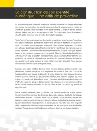 13
Guide de l’identité numérique/Les bases de l’identité numérique/
La construction de son identité
numérique : une attitude pro-active
La problématique de l’identité numérique va bien au-delà d’un simple nettoyage
des traces. Le web est un formidable espace de liberté où vous pouvez mettre en
avant vos qualités, votre expertise et vos compétences. D’un point de vue profes-
sionnel, il peut vous apporter des opportunités. Pour cela, vous devez être présent
et actif. Cette présence peut prendre de multiples aspects.
Tout d’abord, le web vous permet de prendre la parole sur vos champs d’expertise.
Les sites collaboratifs permettent d’écrire des articles et d’obtenir une audience
sans pour autant ouvrir votre propre espace. Vous pouvez également contacter
des sites ou des blogs déjà actifs et demander à y contribuer de manière plus ou
moins régulière. Les administrateurs sont généralement ouverts à ce type de pra-
tiques si les contenus proposés sont de qualité. Mais la méthode la plus efficace
est d’ouvrir un blog à vocation professionnelle. Vous pourrez l’utiliser comme une
extension de votre CV, y détailler vos expériences, vos compétences et aborder
des sujets liés à votre secteur, à votre métier ou à son actualité. Nous aurons
l’occasion d’y revenir dans le chapitre attitré.
Ensuite, un certain nombre de sites et de réseaux sociaux professionnels vous
permettent d’ouvrir des profils et d’engendrer des contacts. Les plus connus (et
les plus utiles) sont Viadeo et LinkedIn. Il existe également des réseaux de niche
centrés sur des métiers qui peuvent être intéressants, comme Digikaa pour les
métiers du numérique. Renseignez-vous ! Exploitez les différentes possibilités qui
s’offrent à vous : les groupes de discussion, les échanges avec les autres membres
ou encore les recommandations. Là encore, nous aurons l’occasion d’y revenir un
peu plus tard.
D’une manière générale, pour construire une identité numérique solide, prenez
le soin d’identifier les sites de référence dans votre secteur d’activité. Participez,
commentez, écrivez… En bref, rendez-vous visible ! Vous pourrez y nouer des
contacts utiles, vous tenir informé d’opportunités ou de l’actualité de votre secteur
tout en laissant des traces positives et constructives. Pour aller plus loin, ce guide
vous propose des informations plus détaillées sur les principaux sites et réseaux
sociaux. Vous y découvrirez les bonnes pratiques à suivre sur chaque support.
 