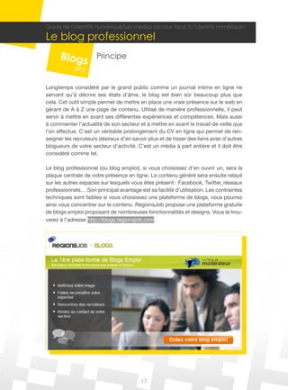 17
Guide de l’identité numérique/Les médias sociaux face à l’identité numérique/
Le blog professionnel
Principe
Longtemps considéré par le grand public comme un journal intime en ligne ne
servant qu’à décrire ses états d’âme, le blog est bien sûr beaucoup plus que
cela. Cet outil simple permet de mettre en place une vraie présence sur le web en
gérant de A à Z une page de contenu. Utilisé de manière professionnelle, il peut
servir à mettre en avant ses différentes expériences et compétences. Mais aussi
à commenter l’actualité de son secteur et à mettre en avant le travail de veille que
l’on effectue. C’est un véritable prolongement du CV en ligne qui permet de ren-
seigner les recruteurs désireux d’en savoir plus et de tisser des liens avec d’autres
blogueurs de votre secteur d’activité. C’est un média à part entière et il doit être
considéré comme tel.
Le blog professionnel (ou blog emploi), si vous choisissez d’en ouvrir un, sera la
plaque centrale de votre présence en ligne. Le contenu généré sera ensuite relayé
sur les autres espaces sur lesquels vous êtes présent : Facebook, Twitter, réseaux
professionnels… Son principal avantage est sa facilité d’utilisation. Les contraintes
techniques sont faibles si vous choisissez une plateforme de blogs, vous pourrez
ainsi vous concentrer sur le contenu. RegionsJob propose une plateforme gratuite
de blogs emploi proposant de nombreuses fonctionnalités et designs. Vous la trou-
verez à l’adresse http://blogs.regionsjob.com.
 