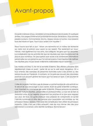 Avant-propos
Ce guide s’adresse à tous, candidats comme professionnels en poste. En quelques
années, nos usages d’Internet ont profondément évolué. De lecteurs, nous sommes
passés à acteurs. Commentaires, forums, réseaux sociaux et autres, nous laissons
tous des traces en ligne. Faut-il pour autant s’en inquiéter ?
Nous l’avons tous fait un jour : lancer une recherche sur un moteur de recherche
sur notre nom et prénom pour savoir ce qui ressort. Pas seulement sur nous-
mêmes, mais également sur nos amis, nos collègues, les gens que l’on rencontre.
La multiplication de nos activités fait que les résultats que nous trouvons sont de
plus en plus nombreux. On peut parfois avoir accès à de nombreuses informations
personnelles sur une personne que l’on connait à peine. Il est important de maîtriser
ces résultats pour ne pas laisser d’éléments indésirables trop en évidence.
Les médias ont (trop ?) vite tiré la sonnette d’alarme. Des affaires judiciaires sont
régulièrement mises en avant : parler de soi sur le web serait dangereux. On a
tous entendu des exemples de personnes licenciées suite à des photos ou des
statuts trouvés sur Facebook. A contrario, on ne parle pas souvent des retombées
positives que peuvent générer les traces que l’on laisse en ligne. C’est pourtant le
plus important.
L’idée de ce guide n’est donc pas de dresser un portrait sombre de votre activité sur
le web et de vous encourager à vous cacher. Avant de parler d’identité numérique,
il est important de commencer par parler d’identité. Chaque personne se présente
sous de multiples facettes, personnelles et professionnelles. Le tout est de faire la
distinction entre ce qui regarde uniquement vos proches et ce que vous exposez
aux yeux de tous. Ce guide pratique vous propose de comprendre ce qu’est
l’identité numérique et offre des astuces pour paramétrer vos comptes sur les
principaux réseaux sociaux, mais aussi des conseils pour bien utiliser les principaux
supports. L’idée n’est pas d’être exhaustif, mais de vous donner des clés pour
commencer à construire votre identité numérique. Bonne lecture !
 