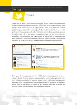 21
7
Espace reprenant l’intégralité des messages émis par les personnes auxquelles on est abonné.
Guide de l’identité numérique/Les médias sociaux face à l’identité numérique/
Twitter
Principe
Twitter est un réseau social de micro-blogging. Il vous permet de partager des
statuts de 140 caractères maximum aux internautes qui se sont abonnés à votre
compte. De la même manière, vous pouvez vous aussi vous abonner à d’autres
personnes pour recevoir leurs messages. Twitter peut aussi bien avoir une portée
professionnelle que personnelle selon l’utilisation choisie. Beaucoup de personnes
(travailleurs du web et journalistes principalement) s’en servent pour mettre en
avant leurs compétences et leur expertise sur un sujet précis en partageant des
liens intéressants et des informations importantes. D’autres préfèrent partager des
moments de vie, en commentant par exemple en direct les émissions de télé.
Trois types de messages peuvent être publiés. Les messages publics qui appa-
raissent dans la timeline7
de tous vos abonnés, les mentions (comportant le nom
d’un utilisateur précédé d’un arobase) qui permettent d’interpeller quelqu’un en
particulier et les messages privés. La plus-value du service repose sur sa réactivité,
les informations fraîches qui y circulent et la possibilité de se créer un réseau par
affinités. Beaucoup d’entreprises sont également présentes.
 