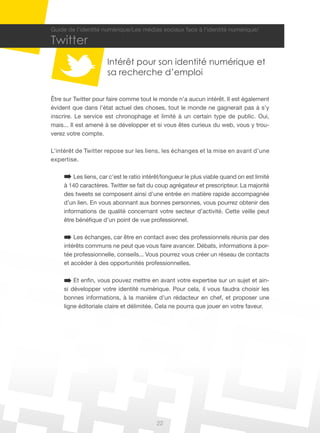 22
Guide de l’identité numérique/Les médias sociaux face à l’identité numérique/
Twitter
Intérêt pour son identité numérique et
sa recherche d’emploi
être sur Twitter pour faire comme tout le monde n’a aucun intérêt. Il est également
évident que dans l’état actuel des choses, tout le monde ne gagnerait pas à s’y
inscrire. Le service est chronophage et limité à un certain type de public. Oui,
mais... Il est amené à se développer et si vous êtes curieux du web, vous y trou-
verez votre compte.
L’intérêt de Twitter repose sur les liens, les échanges et la mise en avant d’une
expertise.
Les liens, car c’est le ratio intérêt/longueur le plus viable quand on est limité
à 140 caractères. Twitter se fait du coup agrégateur et prescripteur. La majorité
des tweets se composent ainsi d’une entrée en matière rapide accompagnée
d’un lien. En vous abonnant aux bonnes personnes, vous pourrez obtenir des
informations de qualité concernant votre secteur d’activité. Cette veille peut
être bénéfique d’un point de vue professionnel.
Les échanges, car être en contact avec des professionnels réunis par des
intérêts communs ne peut que vous faire avancer. Débats, informations à por-
tée professionnelle, conseils... Vous pourrez vous créer un réseau de contacts
et accéder à des opportunités professionnelles.
Et enfin, vous pouvez mettre en avant votre expertise sur un sujet et ain-
si développer votre identité numérique. Pour cela, il vous faudra choisir les
bonnes informations, à la manière d’un rédacteur en chef, et proposer une
ligne éditoriale claire et délimitée. Cela ne pourra que jouer en votre faveur.
 