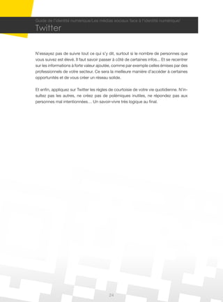 24
Guide de l’identité numérique/Les médias sociaux face à l’identité numérique/
Twitter
N’essayez pas de suivre tout ce qui s’y dit, surtout si le nombre de personnes que
vous suivez est élevé. Il faut savoir passer à côté de certaines infos... Et se recentrer
sur les informations à forte valeur ajoutée, comme par exemple celles émises par des
professionnels de votre secteur. Ce sera la meilleure manière d’accéder à certaines
opportunités et de vous créer un réseau solide.
Et enfin, appliquez sur Twitter les règles de courtoisie de votre vie quotidienne. N’in-
sultez pas les autres, ne créez pas de polémiques inutiles, ne répondez pas aux
personnes mal intentionnées… Un savoir-vivre très logique au final.
 