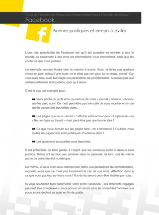 27
Guide de l’identité numérique/Les médias sociaux face à l’identité numérique/
Facebook
Bonnes pratiques et erreurs à éviter
L’une des spécificités de Facebook est qu’il est possible de montrer à tout le
monde ou seulement à ses amis les informations vous concernant, ainsi que les
contenus que vous publiez.
Un exemple concret illustre bien la marche à suivre. Vous ne diriez pas quelque
chose en plein milieu d’une foule, ne le dites pas non plus sur le réseau social ! Car
vous avez beau avoir bien réglé vos paramètres de confidentialité, n’oubliez pas que
certains éléments sont publics, quoi qu’il arrive.
C’est le cas par exemple pour :
Votre photo de profil et la couverture de votre « journal » timeline : choisis-
sez-les avec soin ! Ce n’est peut-être pas très utile de vous montrer en fin de
soirée devant des bouteilles vides…
Les pages que vous « aimez » : afficher votre amour pour « La paresse » ou
« Ne rien faire au travail » n’est peut-être pas une bonne idée !
Ce que vous écrivez sur les pages fans : on a tendance à l’oublier, mais
toutes les pages fans sont publiques. Prudence donc !
Les questions auxquelles vous répondez.
Il est préférable de bien garder à l’esprit que les contenus listés ci-dessus sont
publics. Même s’il ne faut pas sombrer dans la paranoïa, ils font tout de même
partie de votre identité numérique.
De même, si vous avez vous-mêmes bien défini vos paramètres de confidentialité,
rappelez-vous que ce n’est pas forcément le cas de vos amis. Attention donc à
ce que vous publiez sur leurs murs ! Vos écrits seront peut-être visibles par tous.
Si vous souhaitez bien paramétrer votre profil Facebook – les différents réglages
peuvent être complexes – vous pouvez en savoir plus en consultant l’annexe que
nous avons dédié à ce sujet en fin de guide.
 