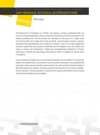 28
1
Voir http://www.digikaa.com/
Guide de l’identité numérique/Les médias sociaux face à l’identité numérique/
Les réseaux sociaux professionnels
Principe
Contrairement à Facebook ou Twitter, les réseaux sociaux professionnels ont
comme principal objectif la mise en avant de votre parcours et la constitution d’un
réseau professionnel. Pas de photos de vacances ou de jeux ici, il s’agit avant
tout de travailler son image pro et ses contacts. Les principaux réseaux sociaux
professionnels généralistes sont Viadeo et LinkedIn, mais il en existe également
d’autres segmentés par secteurs d’activité (comme Digikaa1
pour les métiers du
web) ou encore par localisation. Viadeo est principalement implanté en France,
tandis que LinkedIn est davantage international, même s’il gagne du terrain dans
l’hexagone.
Les principes de Viadeo comme de LinkedIn reposent sur la création d’un profil dé-
taillant vos expériences, la connexion avec les autres membres, et la possibilité de
participer à des groupes de discussions autour de votre activité professionnelle ou
des thématiques en rapport. Ces deux réseaux fonctionnent sur le même modèle :
ils sont gratuits, mais proposent un abonnement payant permettant d’avoir accès
à des fonctionnalités plus complètes.
 