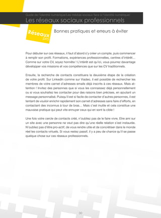 30
Guide de l’identité numérique/Les médias sociaux face à l’identité numérique/
Les réseaux sociaux professionnels
Bonnes pratiques et erreurs à éviter
Pour débuter sur ces réseaux, il faut d’abord s’y créer un compte, puis commencer
à remplir son profil. Formations, expériences professionnelles, centres d’intérêt…
Comme sur votre CV, soyez honnête ! L’intérêt est qu’ici, vous pourrez davantage
développer vos missions et vos compétences que sur les CV traditionnels.
Ensuite, la recherche de contacts constituera la deuxième étape de la création
de votre profil. Sur LinkedIn comme sur Viadeo, il est possible de rechercher les
membres de votre carnet d’adresses emails déjà inscrits à ces réseaux. Mais at-
tention ! Invitez des personnes que si vous les connaissez déjà personnellement
ou si vous souhaitez les contacter pour des raisons bien précises, en ajoutant un
message personnalisé. Puisqu’il est si facile de contacter d’autres personnes, il est
tentant de vouloir enrichir rapidement son carnet d’adresses sans faire d’efforts, en
contactant des inconnus à tour de bras… Mais c’est inutile et cela constitue une
mauvaise pratique qui peut vite ennuyer ceux qui en sont la cible !
Une fois votre cercle de contacts créé, n’oubliez pas de le faire vivre. Etre ami sur
un site avec une personne ne veut pas dire qu’une réelle relation s’est instaurée.
N’oubliez pas d’être pro-actif, de vous rendre utile et de concrétiser dans le monde
réel les contacts virtuels. Si vous restez passif, il y a peu de chance qu’il se passe
quelque chose sur ces réseaux professionnels.
 
