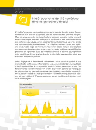 32
Guide de l’identité numérique/Les médias sociaux face à l’identité numérique/
aliaz
Intérêt pour votre identité numérique
et votre recherche d’emploi
L’intérêt d’un service comme aliaz repose sur le contrôle de votre image. Certes,
la création d’un aliaz ne supprimera pas les autres résultats présents en ligne.
Mais elle vous permettra de choisir les liens que vous souhaitez mettre en avant
et de communiquer aisément votre profil à vos contacts. Les internautes faisant
des recherches sur vous pourront se concentrer sur l’essentiel, à savoir les profils
que vous avez choisi de sélectionner. Et le problème des homonymes sera réglé :
une fois sur votre page, les internautes ne pourront pas se tromper. aliaz se place
au-dessus des réseaux sociaux en proposant un accès rapide vers vos différentes
présences en ligne mais aussi de nombreux conseils et astuces pour optimiser
votre identité numérique. À vous de créer la plus belle page possible grâce aux
nombreux modèles disponibles.
aliaz s’engage sur la transparence des données : vous pouvez supprimer à tout
moment votre profil, aucune information ne sera conservée et encore moins utilisée
à des fins publicitaires. Aucune publicité ne sera d’ailleurs présente sur le site. Des
fonctionnalités supplémentaires sont à votre disposition, comme les statistiques
de fréquentation qui vous indiqueront combien de personnes ont visité votre profil.
Une question ? Posez-la à nos spécialistes de l’identité numérique qui vous aide-
ront et vous guideront. D’autres ressources seront régulièrement ajoutées pour
vous accompagner.
 