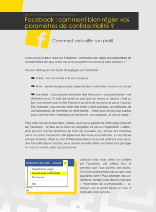 38
Guide de l’identité numérique/Annexes/
Facebook : comment bien régler vos
paramètres de confidentialité ?
Comment verrouiller son profil
C’est un peu la bête noire sur Facebook : comment bien régler ses paramètres de
confidentialité afin que seuls vos amis puissent avoir accès à votre contenu ?
On peut distinguer trois types de réglages sur Facebook :
Public : tout le monde voit vos contenus
Amis : seules les personnes présentes dans votre liste d’amis y ont accès
Les listes : vous pouvez constituer des listes pour «compartimenter» vos
différents amis. Si cela demande un peu plus de temps au départ, c’est un
bon compromis pour limiter l’accès à certains de vos amis et pas à d’autres.
Par exemple, vous pouvez créer des listes d’amis proches, de collègues, de
connaissances, de membres de votre famille… Parce que ce que vous publiez
pour votre famille n’intéresse pas forcément vos collègues, et vice et versa !
Pour créer ces fameuses listes, rendez-vous tout à gauche de votre page d’accueil
sur Facebook : en bas de la barre de navigation se trouve l’application «Listes».
Vous pourrez ensuite facilement en créer de nouvelles, et y inclure des membres
parmi vos amis. Facebook créé également des listes automatiques, à vous de les
corriger et de les utiliser ou non. Réfléchissez bien à ce qui est pertinent pour vous !
Une fois cette étape franchie, vous pourrez ensuite utiliser ces listes pour partager
ou non du contenu avec ces personnes.
Lorsque vous vous créez un compte
sur Facebook, par défaut, tout le
contenu que vous publiez est public.
Ce n’est certainement pas ce que vous
souhaitez faire ! Pour changer ces pa-
ramètres, rendez-vous dans la rubrique
« Paramètres de confidentialité », en
cliquant sur la petite flèche en haut à
droite de votre compte.
 