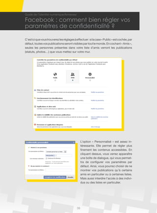 39
Guide de l’identité numérique/Annexes/
Facebook : comment bien régler vos
paramètres de confidentialité ?
C’esticiquevoustrouverezlesréglagesàeffectuer:silacase«Public»estcochée,par
défaut,toutesvospublicationsserontvisiblespartoutlemonde.Encochant«Amis»,
seules les personnes présentes dans votre liste d’amis verront les publications
(statuts, photos…) que vous mettez sur votre mur.
L’option « Personnalisé » est assez in-
téressante. Elle permet de régler plus
finement les contenus accessibles. En
cliquant dessus, vous verrez apparaître
une boîte de dialogue, qui vous permet-
tra de configurer vos paramètres par
défaut. Ainsi, vous pourrez choisir de ne
montrer vos publications qu’à certains
amis en particulier ou à certaines listes.
Mais aussi interdire l’accès à des indivi-
dus ou des listes en particulier.
 