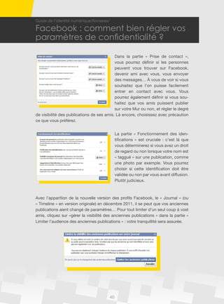40
Guide de l’identité numérique/Annexes/
Facebook : comment bien régler vos
paramètres de confidentialité ?
Dans la partie « Prise de contact »,
vous pourrez définir si les personnes
peuvent vous trouver sur Facebook,
devenir ami avec vous, vous envoyer
des messages… À vous de voir si vous
souhaitez que l’on puisse facilement
entrer en contact avec vous. Vous
pourrez également définir si vous sou-
haitez que vos amis puissent publier
sur votre Mur ou non, et régler le degré
de visibilité des publications de ses amis. Là encore, choisissez avec précaution
ce que vous préférez.
La partie « Fonctionnement des iden-
tifications » est cruciale : c’est là que
vous déterminerez si vous avez un droit
de regard ou non lorsque votre nom est
« taggué » sur une publication, comme
une photo par exemple. Vous pourrez
choisir si cette identification doit être
validée ou non par vous avant diffusion.
Plutôt judicieux.
Avec l’apparition de la nouvelle version des profils Facebook, le « Journal » (ou
« Timeline » en version originale) en décembre 2011, il se peut que vos anciennes
publications aient changé de paramètres… Pour tout limiter d’un seul coup à vost
amis, cliquez sur «gérer la visibilité des anciennes publications » dans la partie «
Limiter l’audience des anciennes publications » : votre tranquillité sera assurée.
 