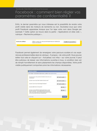 41
Guide de l’identité numérique/Annexes/
Facebook : comment bien régler vos
paramètres de confidentialité ?
Enfin, le dernier paramètre qui nous intéresse est la possibilité de rendre votre
profil visible dans les moteurs de recherche ou non. Souhaitez-vous que votre
profil Facebook apparaisse lorsque que l’on tape votre nom dans Google par
exemple ? Cette option se trouve dans la partie « Applications et sites web »,
rubrique « Recherche publique ».
Facebook permet également de renseigner votre parcours scolaire et vos expé-
riences professionnelles dans la rubrique « à propos » de votre profil. Vous pouvez
éditer tout cela en cliquant sur « Actualisez vos infos » sur votre journal. Il peut
être judicieux de laisser ces informations ouvertes à tous, à condition bien sûr
de remplir honnêtement et sans plaisanterie les champs disponibles. Votre profil
visible publiquement comportera ainsi les informations nécessaires.
 