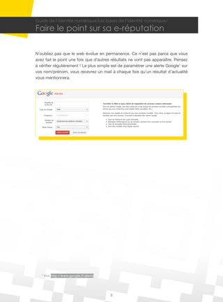 8
Guide de l’identité numérique/Les bases de l’identité numérique/
Faire le point sur sa e-réputation
N’oubliez pas que le web évolue en permanence. Ce n’est pas parce que vous
avez fait le point une fois que d’autres résultats ne vont pas apparaître. Pensez
à vérifier régulièrement ! Le plus simple est de paramétrer une alerte Google1
sur
vos nom/prénom, vous recevrez un mail à chaque fois qu’un résultat d’actualité
vous mentionnera.
1
Voir http://www.google.fr/alerts
 