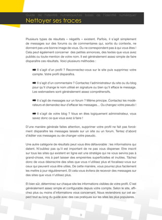 9
Guide de l’identité numérique/Les bases de l’identité numérique/
Nettoyer ses traces
Plusieurs types de résultats « négatifs » existent. Parfois, il s’agit simplement
de messages sur des forums ou de commentaires qui, sortis du contexte, ne
donnent pas une bonne image de vous. Ou ne correspondent pas à qui vous êtes !
Cela peut également concerner des petites annonces, des textes que vous avez
publiés ou toute mention de votre nom. Il est généralement assez simple de faire
disparaître ces résultats. Voici plusieurs méthodes :
Il s’agit d’un profil ? Reconnectez-vous sur le site puis supprimez votre
compte. Votre profil disparaîtra.
Il s’agit d’un commentaire ? Contactez l’administrateur du site ou du blog
pour qu’il change le nom utilisé en signature ou bien qu’il efface le message.
Les webmasters sont généralement assez compréhensifs.
Il s’agit de messages sur un forum ? Même principe. Contactez les modé-
rateurs et demandez-leur d’effacer les messages… Ou changez votre pseudo !
Il s’agit de votre blog ? Vous en êtes logiquement administrateur, vous
savez donc ce que vous avez à faire !
D’une manière générale faites attention, supprimer votre profil ne fait pas forcé-
ment disparaître les messages laissés sur un site ou un forum. Tentez d’abord
d’éditer vos messages ou de changer votre pseudo.
Une autre catégorie de résultats peut vous être défavorable : les informations qui
datent. N’oubliez pas qu’il est important de ne pas vous disperser. Etre inscrit
sur tous les sites qui existent en ligne est une stratégie qui ne vous servira pas à
grand-chose, mis à part laisser des empreintes superficielles et inutiles. Tâchez
donc de vous désinscrire des sites que vous n’utilisez plus et focalisez-vous sur
ceux qui peuvent vous être utiles. De cette manière, vous pourrez plus facilement
les mettre à jour régulièrement. Et cela vous évitera de recevoir des messages sur
des sites que vous n’utilisez plus.
Et bien sûr, déterminez sur chaque site les informations visibles de votre profil. C’est
généralement assez simple et configurable depuis votre compte. Selon le site, affi-
chez plus ou moins d’informations vous concernant. Nous reviendrons sur cet as-
pect tout au long du guide avec des cas pratiques sur les sites les plus populaires.
 