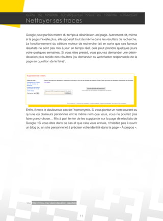 Guide de l’identité numérique/Les bases de l’identité numérique/

Nettoyer ses traces

Google peut parfois mettre du temps à désindexer une page. Autrement dit, même
si la page n’existe plus, elle apparaît tout de même dans les résultats de recherche.
Le fonctionnement du célèbre moteur de recherche fait en sorte que ces fameux
résultats ne sont pas mis à jour en temps réel, cela peut prendre quelques jours
voire quelques semaines. Si vous êtes pressé, vous pouvez demander une désin-
dexation plus rapide des résultats (ou demander au webmaster responsable de la
page en question de le faire)1.




Enfin, il reste le douloureux cas de l’homonymie. Si vous portez un nom courant ou
qu’une ou plusieurs personnes ont le même nom que vous, vous ne pourrez pas
faire grand-chose… Mis à part tenter de les supplanter sur la page de résultats de
Google ! Si vous êtes dans ce cas et que cela vous ennuie, n’hésitez pas à ouvrir
un blog ou un site personnel et à préciser votre identité dans la page « À propos ».




1
    Voir http://minu.me/-desindexation-resultats




                                                   11
 