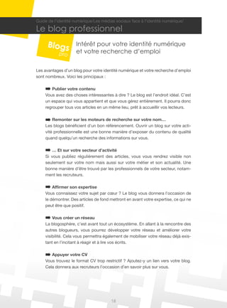 Guide de l’identité numérique/Les médias sociaux face à l’identité numérique/

Le blog professionnel
                    Intérêt pour votre identité numérique
                    et votre recherche d’emploi

Les avantages d’un blog pour votre identité numérique et votre recherche d’emploi
sont nombreux. Voici les principaux :

       Publier votre contenu
    Vous avez des choses intéressantes à dire ? Le blog est l’endroit idéal. C’est
    un espace qui vous appartient et que vous gérez entièrement. Il pourra donc
    regrouper tous vos articles en un même lieu, prêt à accueillir vos lecteurs.

        Remonter sur les moteurs de recherche sur votre nom…
    Les blogs bénéficient d’un bon référencement. Ouvrir un blog sur votre acti-
    vité professionnelle est une bonne manière d’exposer du contenu de qualité
    quand quelqu’un recherche des informations sur vous.

       … Et sur votre secteur d’activité
    Si vous publiez régulièrement des articles, vous vous rendrez visible non
    seulement sur votre nom mais aussi sur votre métier et son actualité. Une
    bonne manière d’être trouvé par les professionnels de votre secteur, notam-
    ment les recruteurs.

        Affirmer son expertise
    Vous connaissez votre sujet par cœur ? Le blog vous donnera l’occasion de
    le démontrer. Des articles de fond mettront en avant votre expertise, ce qui ne
    peut être que positif.

        Vous créer un réseau
    La blogosphère, c’est avant tout un écosystème. En allant à la rencontre des
    autres blogueurs, vous pourrez développer votre réseau et améliorer votre
    visibilité. Cela vous permettra également de mobiliser votre réseau déjà exis-
    tant en l’incitant à réagir et à lire vos écrits.

       Appuyer votre CV
    Vous trouvez le format CV trop restrictif ? Ajoutez-y un lien vers votre blog.
    Cela donnera aux recruteurs l’occasion d’en savoir plus sur vous.




                                       18
 