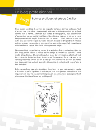 Guide de l’identité numérique/Les médias sociaux face à l’identité numérique/

Le blog professionnel
                     Bonnes pratiques et erreurs à éviter


Pour réussir son blog, il convient de respecter certaines bonnes pratiques. Tout
d’abord, il se doit d’être professionnel, avec des articles de qualité, sur le fond
comme sur la forme. Attention aux fautes d’orthographes, aux copier/coller
d’autres sites ou aux sujets trop légers. Ne mélangez pas pro et perso, si votre
blog concerne votre emploi, limitez-vous à cet aspect ! Libre à vous de monter un
autre blog (anonyme ou pas) sur votre passion. Gardez un blog sobre et efficace
qui met en avant votre métier et votre expertise au premier coup d’œil. Les visiteurs
comprennent-ils ce que vous faites dès la première page ?

Notre deuxième conseil est de penser à sa visibilité. Quand on tient un blog, on
doit logiquement passer la moitié de son temps à y mettre du contenu, l’autre
moitié à le publiciser. Cherchez les autres blogs de votre secteur, allez les lire et
les commenter. Faites la même démarche sur Twitter ou sur Facebook pour trou-
ver les personnes actives sur les sujets qui vous intéressent. Si vous souhaitez
que ces personnes sachent que votre blog existe, il ne tient qu’à vous d’aller à
leur rencontre.

Enfin, ne négligez pas votre assiduité. Votre blog ne sera pas un grand média
d’actualité, inutile d’y publier 10 articles par jour. Mais pensez à le mettre à jour
régulièrement pour ne pas donner l’impression aux visiteurs de passage qu’il est
abandonné. Un blog efficace est un blog actif.




                                         19
 