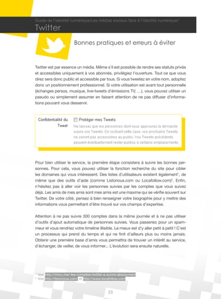 Guide de l’identité numérique/Les médias sociaux face à l’identité numérique/

Twitter
                          Bonnes pratiques et erreurs à éviter


Twitter est par essence un média. Même s’il est possible de rendre ses statuts privés
et accessibles uniquement à vos abonnés, privilégiez l’ouverture. Tout ce que vous
direz sera donc public et accessible par tous. Si vous tweetez en votre nom, adoptez
donc un positionnement professionnel. Si votre utilisation est avant tout personnelle
(échanges persos, musique, live-tweets d’émissions TV, …), vous pouvez utiliser un
pseudo ou simplement assumer en faisant attention de ne pas diffuser d’informa-
tions pouvant vous desservir.




Pour bien utiliser le service, la première étape consistera à suivre les bonnes per-
sonnes. Pour cela, vous pouvez utiliser la fonction recherche du site pour cibler
les domaines qui vous intéressent. Des listes d’utilisateurs existent également1, de
même que des outils d’aide (comme Listorious.com ou Locafollow.com)2. Enfin,
n’hésitez pas à aller voir les personnes suivies par les comptes que vous suivez
déjà. Les amis de mes amis sont mes amis est une maxime qui se vérifie souvent sur
Twitter. De votre côté, pensez à bien renseigner votre biographie pour y mettre des
informations vous permettant d’être trouvé sur vos champs d’expertise.

Attention à ne pas suivre 300 comptes dans la même journée et à ne pas utiliser
d’outils d’ajout automatique de personnes suivies. Vous passeriez pour un spam-
meur et vous rendriez votre timeline illisible. Le mieux est d’y aller petit à petit ! C’est
un processus qui prend du temps et qui ne finit d’ailleurs plus ou moins jamais.
Obtenir une première base d’amis vous permettra de trouver un intérêt au service,
d’échanger, de veiller, de vous informer... L’évolution sera ensuite naturelle.




1
    Voir http://minu.me/-les-comptes-twitter-a-suivre-absolument
2
    Voir http://listorious.com/ et http://www.locafollow.com.


                                               23
 