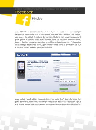 Guide de l’identité numérique/Les médias sociaux face à l’identité numérique/

Facebook
                       Principe



Avec 800 millions de membres dans le monde, Facebook est le réseau social par
excellence. Il est utilisé pour communiquer avec ses amis, partager des photos,
des liens… Il a séduit 25 millions de Français. Certains s’en servent uniquement
pour garder le contact avec leurs proches, faire de nouvelles connaissances,
jouer… D’autres personnes auront un objectif davantage tourné vers l’information
et le partage d’actualités qu’ils jugent intéressantes, voire la promotion de leur
entreprise ou des services qu’ils peuvent offrir.




Avec tant de monde et tant de possibilités, il est facile de s’y éparpiller et de finir
par y dévoiler toute sa vie ! D’autant que lorsque l’on débute sur Facebook, il peut
être difficile de savoir ce qui est public, et ce qui est visible seulement par ses amis.




                                           25
 