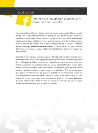 Guide de l’identité numérique/Les médias sociaux face à l’identité numérique/

Facebook
                      Intérêt pour son identité numérique et
                      sa recherche d’emploi


Facebook est avant tout un réseau social personnel : les opportunités de recrute-
ment y sont faibles, et les informations partagées sont davantage de l’ordre de la
vie privée. L’intérêt pour une recherche d’emploi est donc très limité, et Facebook
n’est quasiment pas utilisé comme un outil de recrutement. De nombreux recru-
teurs et acteurs de l’emploi sont d’ailleurs signataires de la Charte « Réseaux
sociaux, internet, vie privée et recrutement » d’A Compétence Egale, qui inter-
dit d’utiliser les réseaux sociaux, notamment Facebook, à des fins d’enquête sur
les candidats.

Cependant, ce n’est pas une raison pour y faire tout et n’importe quoi ! Il serait
dommage de se priver d’une opportunité professionnelle en raison de photos ou
d’un profil douteux. Si l’on ne se servira pas de Facebook comme d’un outil pour
mettre en avant sa vie professionnelle, ce réseau social fait tout de même partie
de son identité numérique. Il faut donc veiller à conserver un profil «propre», qui ne
contient pas d’informations pouvant vous porter préjudice. D’une manière géné-
rale, gardez en mémoire que ce que vous publiez est potentiellement visible par
tous, et notamment des recruteurs. Comme pour tout autre réseau social ou, plus
largement, comme pour toute autre présence sur Internet, il convient d’observer
quelques règles de bon sens. Ce qui est propre à Facebook, ce sont les para-
mètres de confidentialité, qu’il faut savoir maîtriser.




                                         26
 