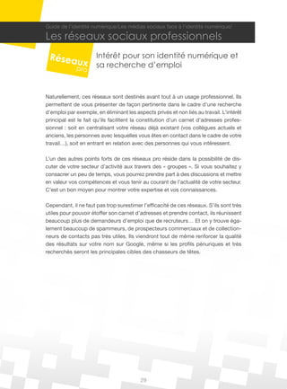 Guide de l’identité numérique/Les médias sociaux face à l’identité numérique/

Les réseaux sociaux professionnels
                      Intérêt pour son identité numérique et
                      sa recherche d’emploi


Naturellement, ces réseaux sont destinés avant tout à un usage professionnel. Ils
permettent de vous présenter de façon pertinente dans le cadre d’une recherche
d’emploi par exemple, en éliminant les aspects privés et non liés au travail. L’intérêt
principal est le fait qu’ils facilitent la constitution d’un carnet d’adresses profes-
sionnel : soit en centralisant votre réseau déjà existant (vos collègues actuels et
anciens, les personnes avec lesquelles vous êtes en contact dans le cadre de votre
travail…), soit en entrant en relation avec des personnes qui vous intéressent.

L’un des autres points forts de ces réseaux pro réside dans la possibilité de dis-
cuter de votre secteur d’activité aux travers des « groupes ». Si vous souhaitez y
consacrer un peu de temps, vous pourrez prendre part à des discussions et mettre
en valeur vos compétences et vous tenir au courant de l’actualité de votre secteur.
C’est un bon moyen pour montrer votre expertise et vos connaissances.

Cependant, il ne faut pas trop surestimer l’efficacité de ces réseaux. S’ils sont très
utiles pour pouvoir étoffer son carnet d’adresses et prendre contact, ils réunissent
beaucoup plus de demandeurs d’emploi que de recruteurs… Et on y trouve éga-
lement beaucoup de spammeurs, de prospecteurs commerciaux et de collection-
neurs de contacts pas très utiles. Ils viendront tout de même renforcer la qualité
des résultats sur votre nom sur Google, même si les profils pénuriques et très
recherchés seront les principales cibles des chasseurs de têtes.




                                          29
 