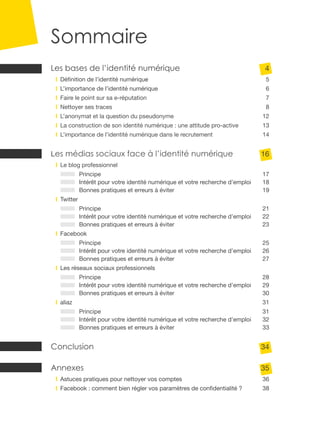 Sommaire
Les bases de l’identité numérique	4
	   Définition de l’identité numérique	5
	   L’importance de l’identité numérique	                                        6
	   Faire le point sur sa e-réputation	7
	   Nettoyer ses traces	8
	   L’anonymat et la question du pseudonyme	12
	   La construction de son identité numérique : une attitude pro-active	13
	   L’importance de l’identité numérique dans le recrutement	14


Les médias sociaux face à l’identité numérique	16
	   Le blog professionnel	
	Principe	                                                                      17
	 Intérêt pour votre identité numérique et votre recherche d’emploi	            18
	 Bonnes pratiques et erreurs à éviter	                                         19
	   Twitter	
	Principe	                                                                      21
	 Intérêt pour votre identité numérique et votre recherche d’emploi	            22
	 Bonnes pratiques et erreurs à éviter	                                         23
	Facebook	
	Principe	                                                                      25
	 Intérêt pour votre identité numérique et votre recherche d’emploi	            26
	 Bonnes pratiques et erreurs à éviter	                                         27
	   Les réseaux sociaux professionnels	
	          Principe 	                                                           28	
	          Intérêt pour votre identité numérique et votre recherche d’emploi	   29
	          Bonnes pratiques et erreurs à éviter	                                30
	aliaz	                                                                         31
	Principe	                                                                      31
	 Intérêt pour votre identité numérique et votre recherche d’emploi	            32
	 Bonnes pratiques et erreurs à éviter	                                         33


Conclusion	34

Annexes	35
	   Astuces pratiques pour nettoyer vos comptes	                                36
	   Facebook : comment bien régler vos paramètres de confidentialité ?	         38
 