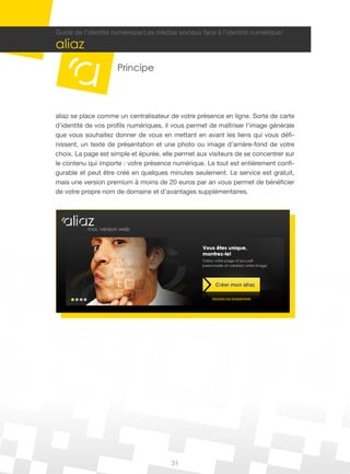 Guide de l’identité numérique/Les médias sociaux face à l’identité numérique/

aliaz
                     Principe



aliaz se place comme un centralisateur de votre présence en ligne. Sorte de carte
d’identité de vos profils numériques, il vous permet de maîtriser l’image générale
que vous souhaitez donner de vous en mettant en avant les liens qui vous défi-
nissent, un texte de présentation et une photo ou image d’arrière-fond de votre
choix. La page est simple et épurée, elle permet aux visiteurs de se concentrer sur
le contenu qui importe : votre présence numérique. Le tout est entièrement confi-
gurable et peut être créé en quelques minutes seulement. Le service est gratuit,
mais une version premium à moins de 20 euros par an vous permet de bénéficier
de votre propre nom de domaine et d’avantages supplémentaires.




                                        31
 