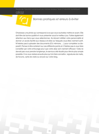 Guide de l’identité numérique/Les médias sociaux face à l’identité numérique/

aliaz
                      Bonnes pratiques et erreurs à éviter



Choisissez une photo qui correspond à ce que vous souhaitez mettre en avant. Elle
doit être de bonne qualité et vous présenter sous le meilleur jour. Faites également
attention aux liens que vous sélectionnez. Ils doivent refléter votre personnalité et
donner un accès facilité aux réseaux et sites sur lesquels vous êtes vraiment actif.
N’hésitez pas à uploader des documents (CV, mémoire, …) pour compléter ce dis-
positif. Pensez à être cohérent sur ces différents points et n’hésitez pas à vous faire
conseiller par votre entourage pour que votre aliaz soit vraiment efficace ! Cela ne
devrait pas vous prendre longtemps, le service a été étudié pour être le plus simple
possible. Il ne vous restera ensuite plus qu’à le faire connaître : signatures de mails,
de forums, carte de visite ou encore sur votre blog.




                                          33
 