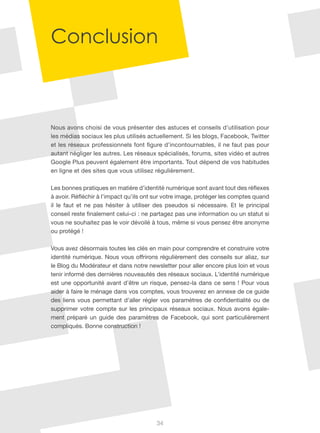 Conclusion



Nous avons choisi de vous présenter des astuces et conseils d’utilisation pour
les médias sociaux les plus utilisés actuellement. Si les blogs, Facebook, Twitter
et les réseaux professionnels font figure d’incontournables, il ne faut pas pour
autant négliger les autres. Les réseaux spécialisés, forums, sites vidéo et autres
Google Plus peuvent également être importants. Tout dépend de vos habitudes
en ligne et des sites que vous utilisez régulièrement.

Les bonnes pratiques en matière d’identité numérique sont avant tout des réflexes
à avoir. Réfléchir à l’impact qu’ils ont sur votre image, protéger les comptes quand
il le faut et ne pas hésiter à utiliser des pseudos si nécessaire. Et le principal
conseil reste finalement celui-ci : ne partagez pas une information ou un statut si
vous ne souhaitez pas le voir dévoilé à tous, même si vous pensez être anonyme
ou protégé !

Vous avez désormais toutes les clés en main pour comprendre et construire votre
identité numérique. Nous vous offrirons régulièrement des conseils sur aliaz, sur
le Blog du Modérateur et dans notre newsletter pour aller encore plus loin et vous
tenir informé des dernières nouveautés des réseaux sociaux. L’identité numérique
est une opportunité avant d’être un risque, pensez-la dans ce sens ! Pour vous
aider à faire le ménage dans vos comptes, vous trouverez en annexe de ce guide
des liens vous permettant d’aller régler vos paramètres de confidentialité ou de
supprimer votre compte sur les principaux réseaux sociaux. Nous avons égale-
ment préparé un guide des paramètres de Facebook, qui sont particulièrement
compliqués. Bonne construction !




                                        34
 
