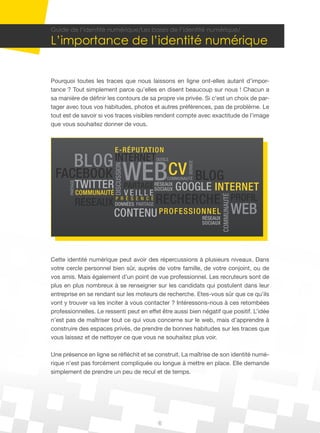 Guide de l’identité numérique/Les bases de l’identité numérique/

L’importance de l’identité numérique


Pourquoi toutes les traces que nous laissons en ligne ont-elles autant d’impor-
tance ? Tout simplement parce qu’elles en disent beaucoup sur nous ! Chacun a
sa manière de définir les contours de sa propre vie privée. Si c’est un choix de par-
tager avec tous vos habitudes, photos et autres préférences, pas de problème. Le
tout est de savoir si vos traces visibles rendent compte avec exactitude de l’image
que vous souhaitez donner de vous.



                              E-R ÉP U TATION
             BLOG INTERNET
                                           WEBcv BLOG
                                                    OUTILS




                                                                 SERVICE
                              DISCUSSION




 FACEBOOK                                                COMMUNAUTÉ
                 TWITTER                       GOOGLE INTERNET
       PARTAGE




                                           PARTAGE RÉSEAUX
                                                   SOCIAUX
                 COMMUNAUTÉ                VEILLE
                 RÉSEAUX DONNÉES PARTAGE RECHERCHE PROFIL

                                                                                     COMMUNAUTÉ
                         P R É S E N C E


                          CONTENU PRO FESSI ONNEL
                                             RÉSEAUX
                                                                                                  WEB
                                                                           SOCIAUX




Cette identité numérique peut avoir des répercussions à plusieurs niveaux. Dans
votre cercle personnel bien sûr, auprès de votre famille, de votre conjoint, ou de
vos amis. Mais également d’un point de vue professionnel. Les recruteurs sont de
plus en plus nombreux à se renseigner sur les candidats qui postulent dans leur
entreprise en se rendant sur les moteurs de recherche. Etes-vous sûr que ce qu’ils
vont y trouver va les inciter à vous contacter ? Intéressons-nous à ces retombées
professionnelles. Le ressenti peut en effet être aussi bien négatif que positif. L’idée
n’est pas de maîtriser tout ce qui vous concerne sur le web, mais d’apprendre à
construire des espaces privés, de prendre de bonnes habitudes sur les traces que
vous laissez et de nettoyer ce que vous ne souhaitez plus voir.

Une présence en ligne se réfléchit et se construit. La maîtrise de son identité numé-
rique n’est pas forcément compliquée ou longue à mettre en place. Elle demande
simplement de prendre un peu de recul et de temps.




                                                     6
 