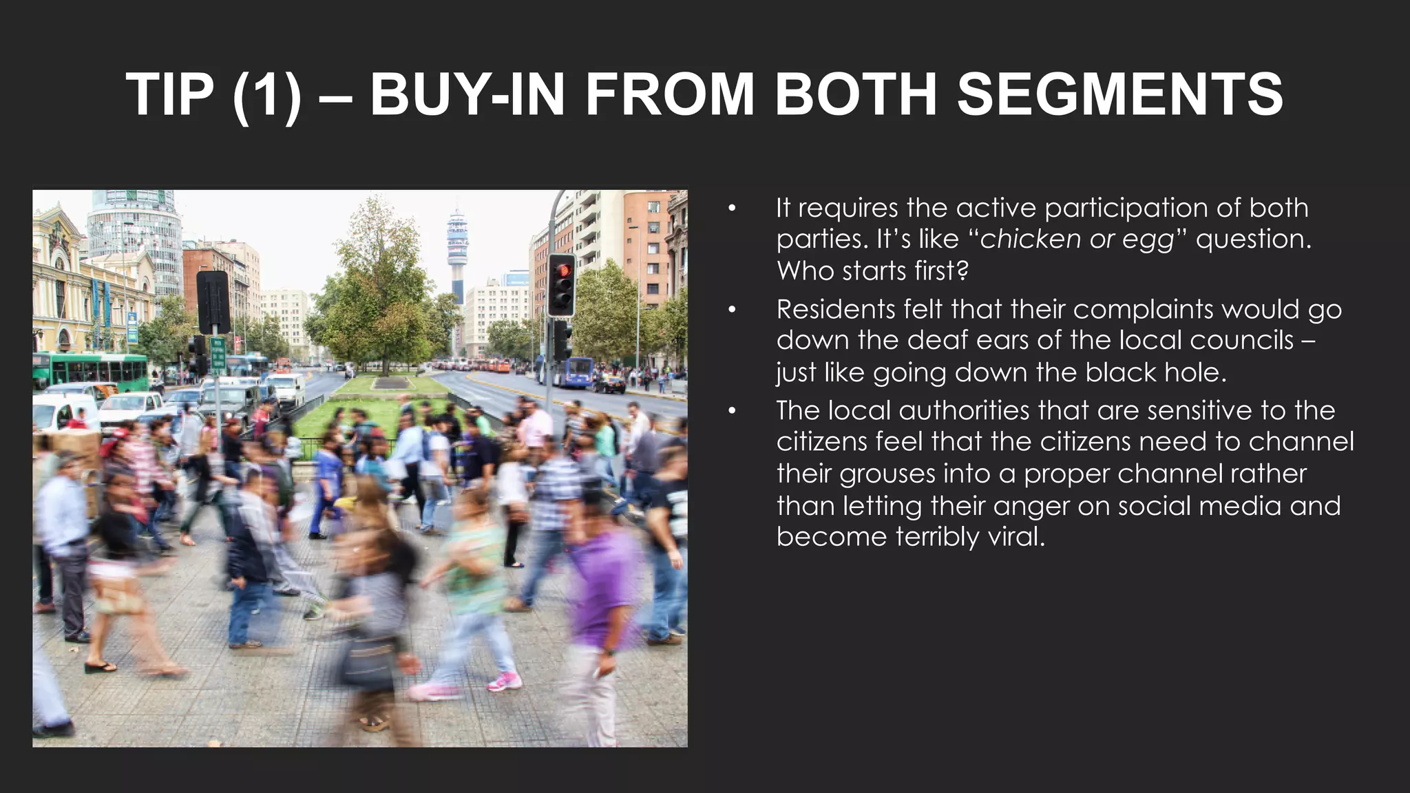 TIP (1) – BUY-IN FROM BOTH SEGMENTS
• It requires the active participation of both
parties. It’s like “chicken or egg” question.
Who starts first?
• Residents felt that their complaints would go
down the deaf ears of the local councils –
just like going down the black hole.
• The local authorities that are sensitive to the
citizens feel that the citizens need to channel
their grouses into a proper channel rather
than letting their anger on social media and
become terribly viral.
 