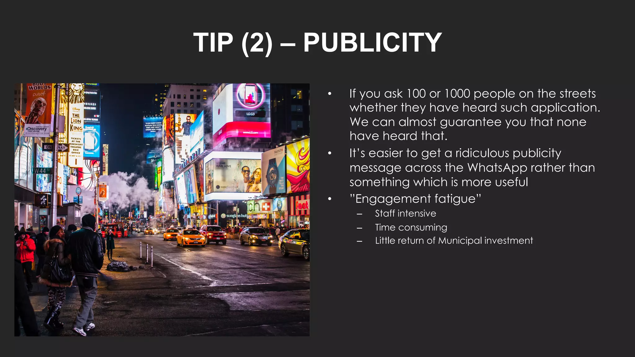 TIP (2) – PUBLICITY
• If you ask 100 or 1000 people on the streets
whether they have heard such application.
We can almost guarantee you that none
have heard that.
• It’s easier to get a ridiculous publicity
message across the WhatsApp rather than
something which is more useful
• ”Engagement fatigue”
– Staff intensive
– Time consuming
– Little return of Municipal investment
 