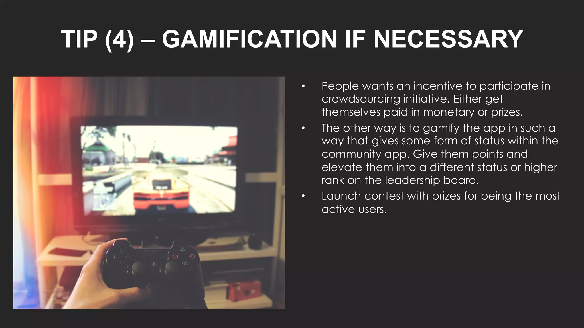 TIP (4) – GAMIFICATION IF NECESSARY
• People wants an incentive to participate in
crowdsourcing initiative. Either get
themselves paid in monetary or prizes.
• The other way is to gamify the app in such a
way that gives some form of status within the
community app. Give them points and
elevate them into a different status or higher
rank on the leadership board.
• Launch contest with prizes for being the most
active users.
 