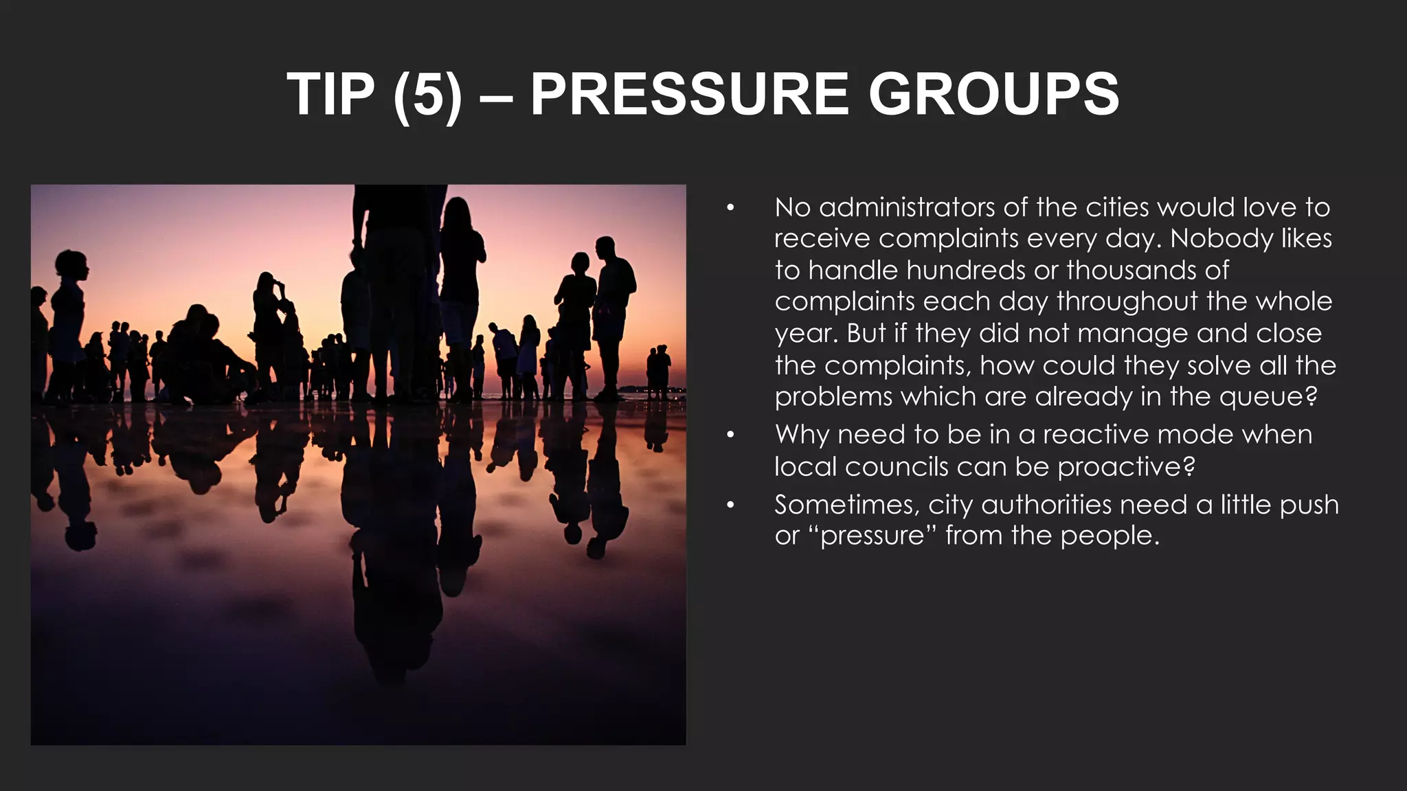 TIP (5) – PRESSURE GROUPS
• No administrators of the cities would love to
receive complaints every day. Nobody likes
to handle hundreds or thousands of
complaints each day throughout the whole
year. But if they did not manage and close
the complaints, how could they solve all the
problems which are already in the queue?
• Why need to be in a reactive mode when
local councils can be proactive?
• Sometimes, city authorities need a little push
or “pressure” from the people.
 